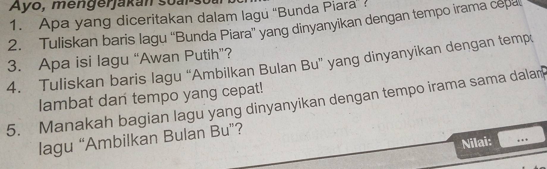 Ayo, mengerjakan soal 
1. Apa yang diceritakan dalam lagu “Bunda Piara” 
2. Tuliskan baris lagu “Bunda Piara” yang dinyanyikan dengan tempo irama cepa 
3. Apa isi lagu “Awan Putih”? 
4. Tuliskan baris lagu “Ambilkan Bulan Bu” yang dinyanyikan dengan tempo 
lambat dan tempo yang cepat! 
5. Manakah bagian lagu yang dinyanyikan dengan tempo irama sama dalam 
lagu “Ambilkan Bulan Bu”? 
Nilai: ...