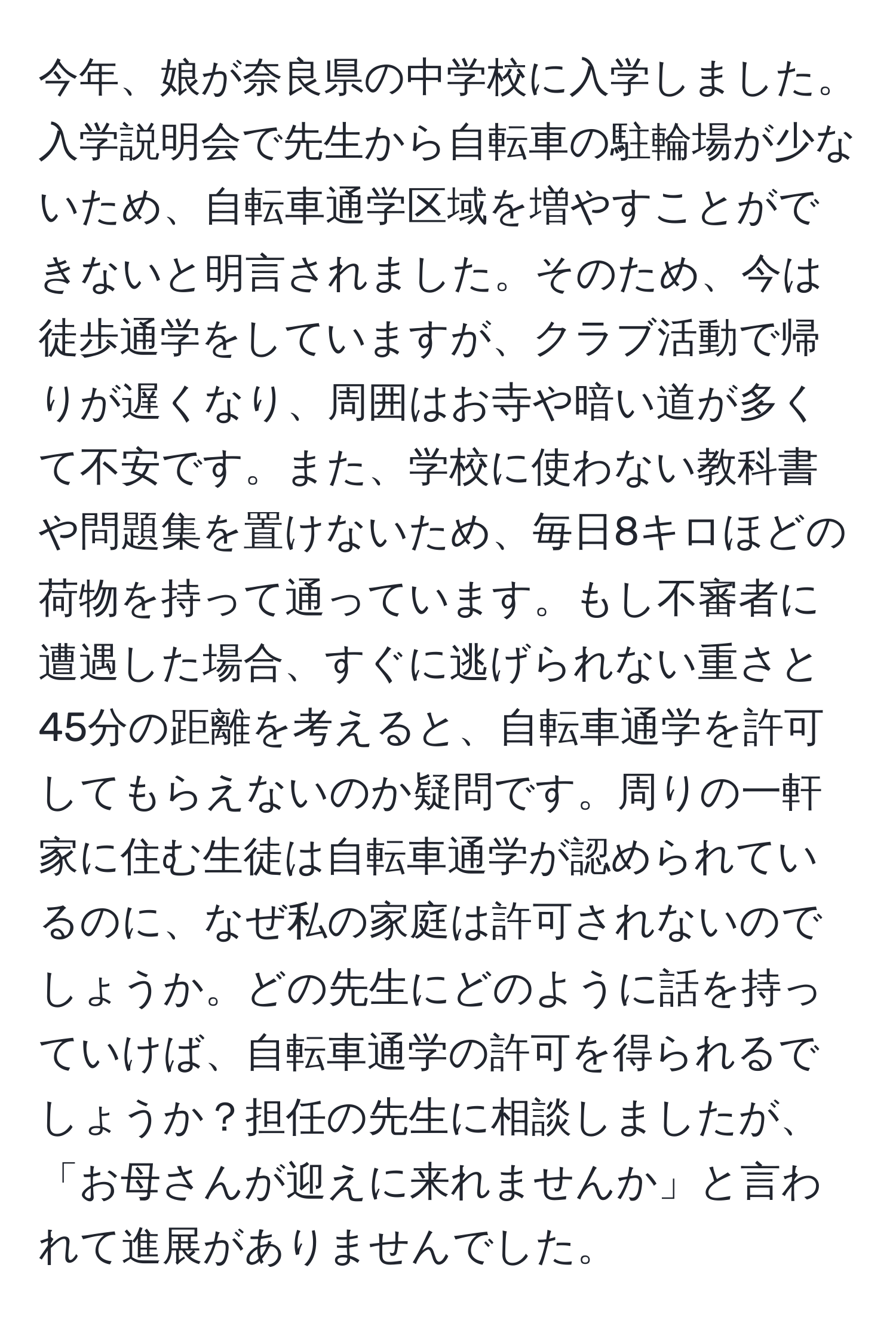 今年、娘が奈良県の中学校に入学しました。入学説明会で先生から自転車の駐輪場が少ないため、自転車通学区域を増やすことができないと明言されました。そのため、今は徒歩通学をしていますが、クラブ活動で帰りが遅くなり、周囲はお寺や暗い道が多くて不安です。また、学校に使わない教科書や問題集を置けないため、毎日8キロほどの荷物を持って通っています。もし不審者に遭遇した場合、すぐに逃げられない重さと45分の距離を考えると、自転車通学を許可してもらえないのか疑問です。周りの一軒家に住む生徒は自転車通学が認められているのに、なぜ私の家庭は許可されないのでしょうか。どの先生にどのように話を持っていけば、自転車通学の許可を得られるでしょうか？担任の先生に相談しましたが、「お母さんが迎えに来れませんか」と言われて進展がありませんでした。