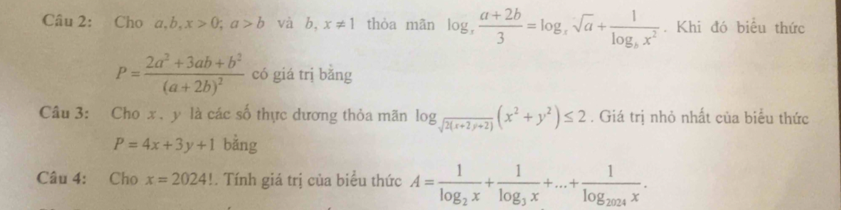 Cho a, b, x>0; a>b và b, x!= 1 thòa mãn log _x (a+2b)/3 =log _xsqrt(a)+frac 1log _bx^2. Khi đó biểu thức
P=frac 2a^2+3ab+b^2(a+2b)^2 có giá trị bǎng 
Câu 3: Cho x. y là các số thực dương thỏa mãn log _sqrt(2(x+2y+2))(x^2+y^2)≤ 2. Giá trị nhỏ nhất của biểu thức
P=4x+3y+1 bằng 
Câu 4: Cho x=2024!. Tính giá trị của biểu thức A=frac 1log _2x+frac 1log _3x+...+frac 1log _2024x.