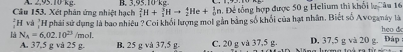 2,95.10 kg. B. 3,95.10^3kg. . 
Câu 153. Xét phản ứng nhiệt hạch _1^(2H+_1^3Hto _2^4He+_0^1n. Để tổng hợp được 50 g Helium thì khối lựCâu 16
H và _1^3H T phải sử dụng là bao nhiêu ? Coi khối lượng mol gần bằng số khối của hạt nhân. Biết số Avogamáy là
heo đo
là N_A)=6,02.10^(23)/mol.
A. 37,5 g và 25 g. B. 25 g và 37,5 g. C. 20 g và 37,5 g. D. 37,5 g và 20 g. Đáp
lă n g lrơng to r re tr n a o