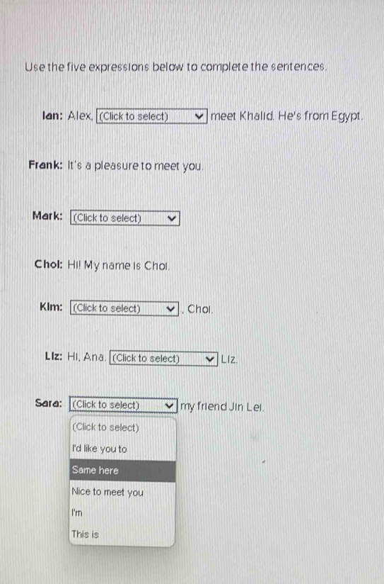 Use the five expressions below to complete the sentences. 
Ian: Alex, [(Click to select] meet Khalid. He's from Egypt. 
Frank: It's a pleasure to meet you. 
Mark: (Click to select) 
Chol: Hi! My name is Chol. 
Klm: (Click to select) , Chol. 
LIz: Hi, Ana. [(Click to select) LIZ. 
Sara: (Click to select) my friend Jin Lei. 
(Click to select) 
I'd like you to 
Same here 
Nice to meet you 
I'm 
This is