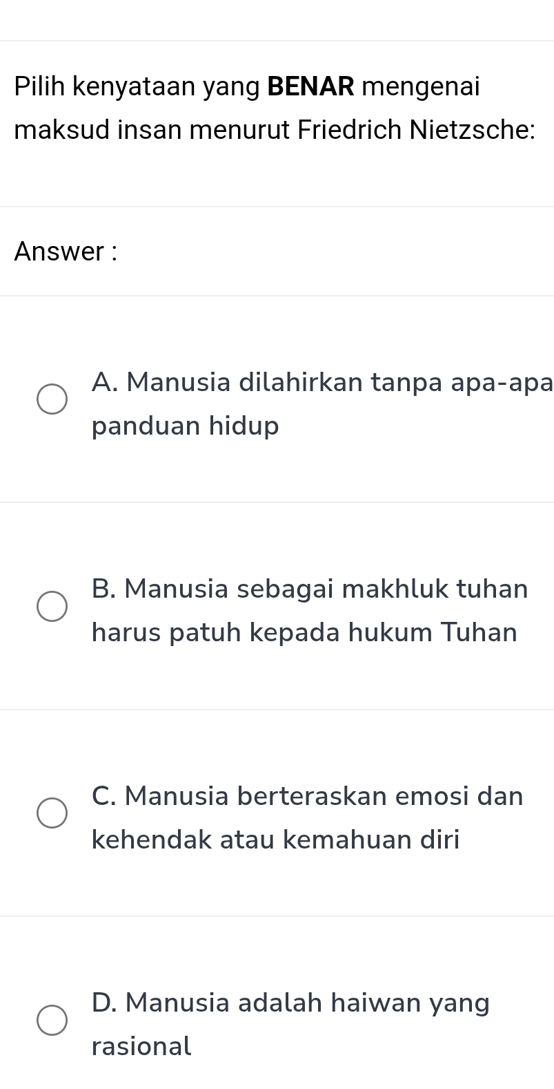 Pilih kenyataan yang BENAR mengenai
maksud insan menurut Friedrich Nietzsche:
Answer :
A. Manusia dilahirkan tanpa apa-apa
panduan hidup
B. Manusia sebagai makhluk tuhan
harus patuh kepada hukum Tuhan
C. Manusia berteraskan emosi dan
kehendak atau kemahuan diri
D. Manusia adalah haiwan yang
rasional