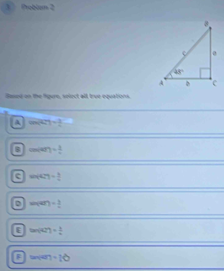 Problem 2
Based on the figure, select all true equations.
A cos (4t)= 3/4 
B cos (45°)= 3/4 
c sin (42°)= 4/4 
D sin (42°)= b/c 
E tan (42°)= b/a 
F tan (45°)= a/b 