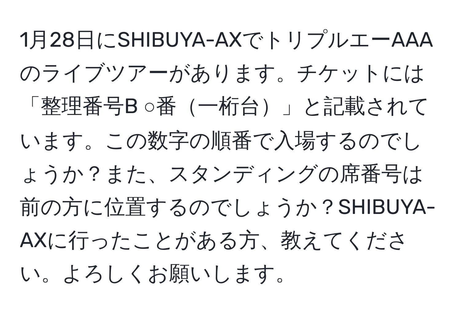 1月28日にSHIBUYA-AXでトリプルエーAAAのライブツアーがあります。チケットには「整理番号B ○番一桁台」と記載されています。この数字の順番で入場するのでしょうか？また、スタンディングの席番号は前の方に位置するのでしょうか？SHIBUYA-AXに行ったことがある方、教えてください。よろしくお願いします。