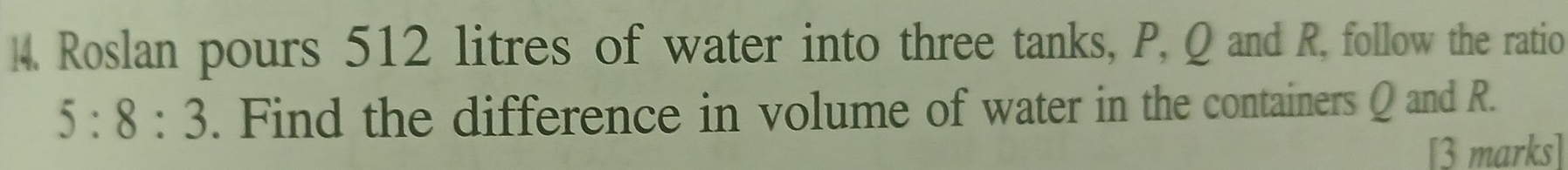 Roslan pours 512 litres of water into three tanks, P, Q and R, follow the ratio
5:8:3. Find the difference in volume of water in the containers Q and R. 
[3 marks]