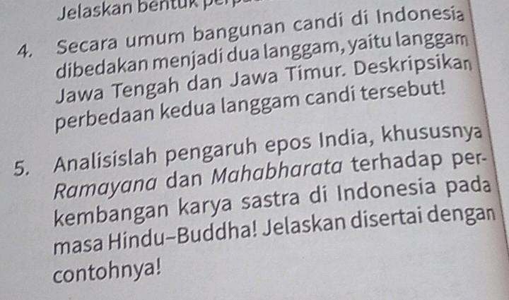 Jelaskan bentuk pen 
4. Secara umum bangunan candi di Indonesia 
dibedakan menjadi dua langgam, yaitu langgam 
Jawa Tengah dan Jawa Timur. Deskripsikan 
perbedaan kedua langgam candi tersebut! 
5. Analisislah pengaruh epos India, khususnya 
Ramayana dan Mahabharata terhadap per- 
kembangan karya sastra di Indonesia pada 
masa Hindu-Buddha! Jelaskan disertai dengan 
contohnya!