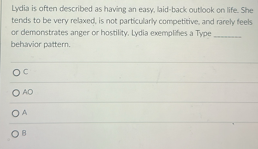 Lydia is often described as having an easy, laid-back outlook on life. She
tends to be very relaxed, is not particularly competitive, and rarely feels
or demonstrates anger or hostility. Lydia exemplifies a Type_
behavior pattern.
C
AO
A
B