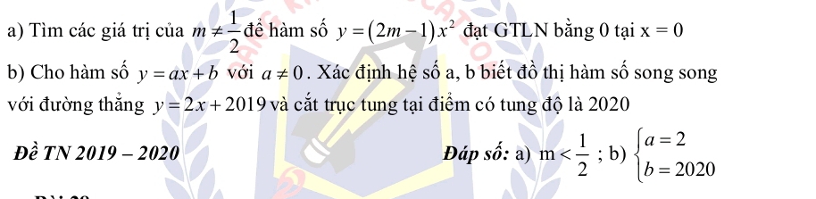 Tìm các giá trị của m!=  1/2  để hàm số y=(2m-1)x^2 đạt GTLN bằng 0 tại x=0
b) Cho hàm số y=ax+b với a!= 0. Xác định hệ số a, b biết đồ thị hàm số song song 
với đường thắng y=2x+2019 và cắt trục tung tại điểm có tung độ là 2020 
Đề TN 2019 - 2020 Đáp số: a) m