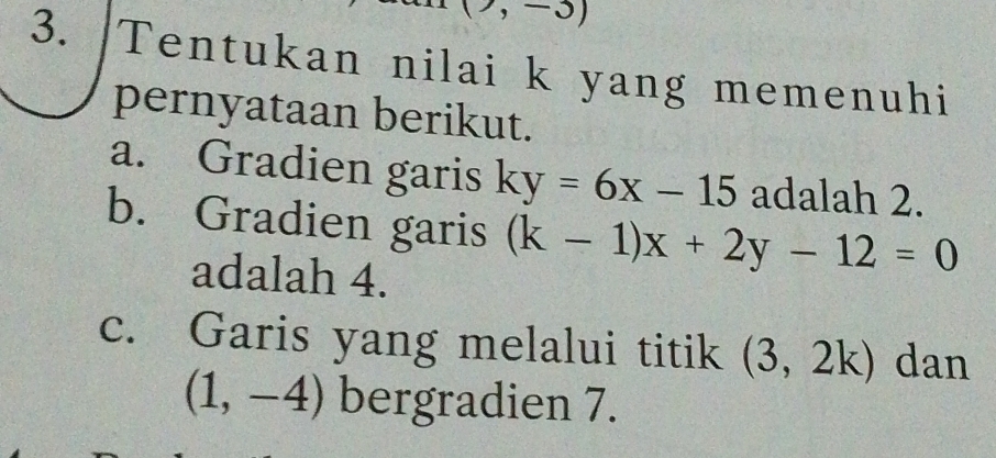 (7,-3)
3. Tentukan nilai k yang memenuhi 
pernyataan berikut. 
a. Gradien garis ky=6x-15 adalah 2. 
b. Gradien garis (k-1)x+2y-12=0
adalah 4. 
c. Garis yang melalui titik (3,2k) dan
(1,-4) bergradien 7.