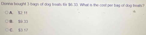 Donna bought 3 bags of dog treats for $6.33. What is the cost per bag of dog treats?
A. $2 11
B. $9.33
C. $3.17