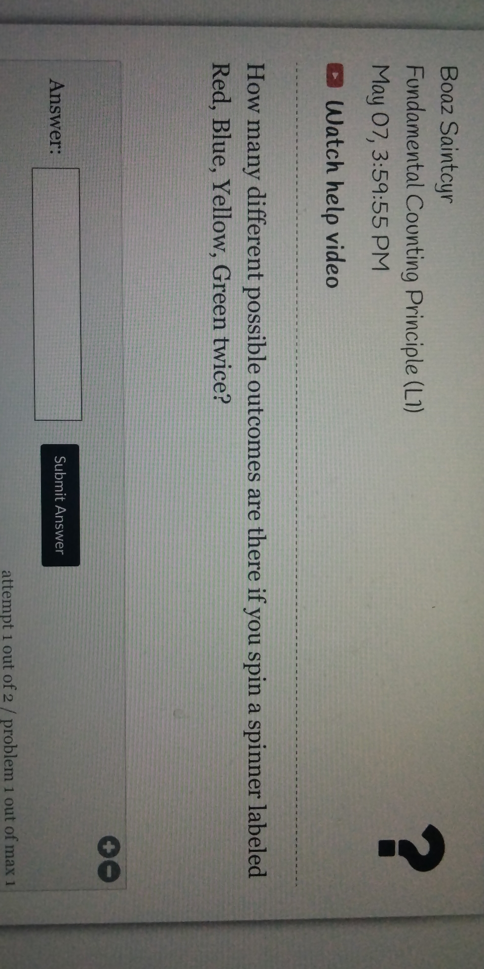 Boaz Saintcyr 
Fundamental Counting Principle (L1) 
May 07, 3:59:5 5 PM 
? 
Watch help video 
How many different possible outcomes are there if you spin a spinner labeled 
Red, Blue, Yellow, Green twice? 
Answer: □ Submit Answer 
attempt 1 out of 2 / problem 1 out of max 1