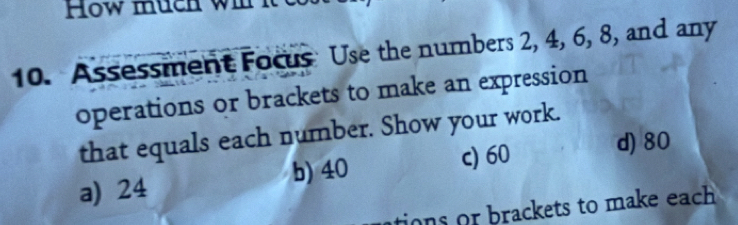 How much wil it
10. Assessment Focus Use the numbers 2, 4, 6, 8, and any
operations or brackets to make an expression
that equals each number. Show your work.
a) 24 b) 40 c) 60 d) 80
tions or brackets to make each