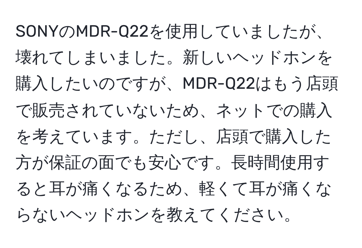 SONYのMDR-Q22を使用していましたが、壊れてしまいました。新しいヘッドホンを購入したいのですが、MDR-Q22はもう店頭で販売されていないため、ネットでの購入を考えています。ただし、店頭で購入した方が保証の面でも安心です。長時間使用すると耳が痛くなるため、軽くて耳が痛くならないヘッドホンを教えてください。