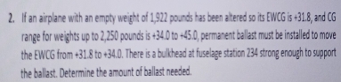 If an airplane with an empty weight of 1,922 pounds has been altered so its EWCG is +31.8, and CG
range for weights up to 2,250 pounds is +34.0to+45.0 0, permanent ballast must be installed to move 
the EWCG from +31.8to+34.0. There is a bulkhead at fuselage station 234 strong enough to support 
the ballast. Determine the amount of ballast needed.