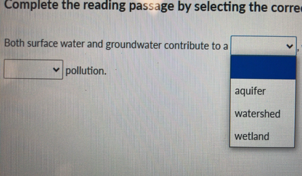 Complete the reading passage by selecting the corre
Both surface water and groundwater contribute to a
,
pollution.
aquifer
watershed
wetland