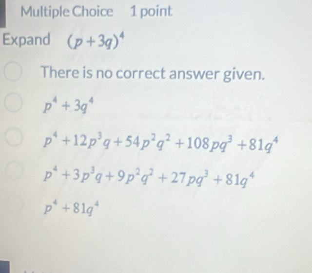 Expand (p+3q)^4
There is no correct answer given.
p^4+3q^4
p^4+12p^3q+54p^2q^2+108pq^3+81q^4
p^4+3p^3q+9p^2q^2+27pq^3+81q^4
p^4+81q^4