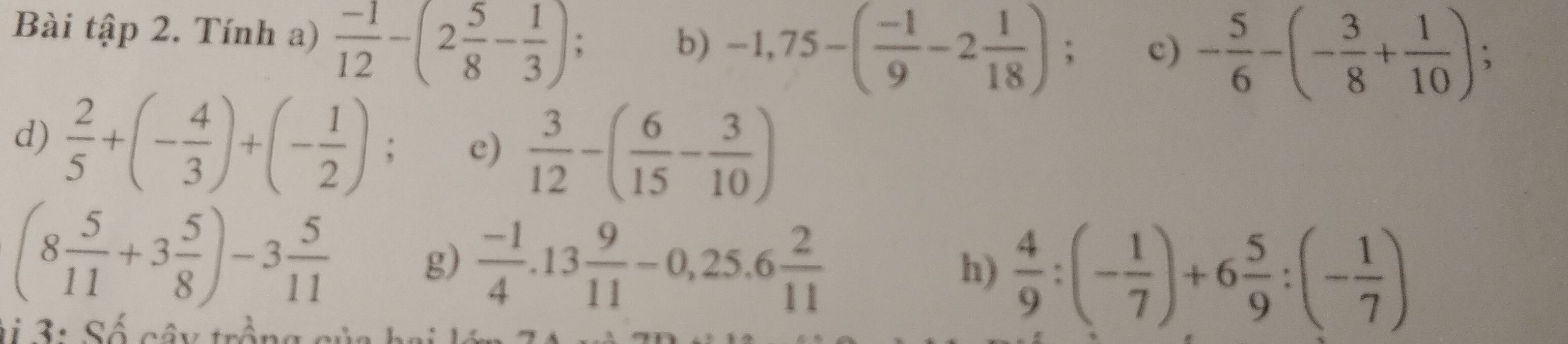 Bài tập 2. Tính a)  (-1)/12 -(2 5/8 - 1/3 ); 
b) -1,75-( (-1)/9 -2 1/18 ); c) - 5/6 -(- 3/8 + 1/10 )
d)  2/5 +(- 4/3 )+(- 1/2 ); c)  3/12 -( 6/15 - 3/10 )
(8 5/11 +3 5/8 )-3 5/11 
g)  (-1)/4 .13 9/11 -0,25.6 2/11 
h)  4/9 :(- 1/7 )+6 5/9 :(- 1/7 )
1 3 : Số cây trồng