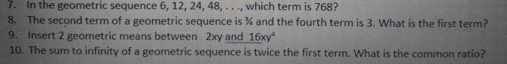 In the geometric sequence 6, 12, 24, 48, . . ., which term is 768? 
8. The second term of a geometric sequence is ¾ and the fourth term is 3. What is the first term? 
9. Insert 2 geometric means between 2xy and 16xy^4
10. The sum to infinity of a geometric sequence is twice the first term. What is the common ratio?