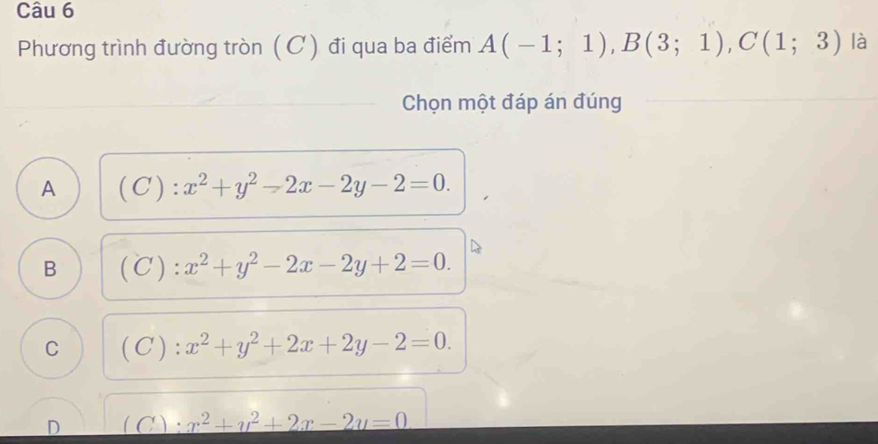 Phương trình đường tròn ( C ) đi qua ba điểm A(-1;1), B(3;1), C(1;3) là
Chọn một đáp án đúng
A (C):x^2+y^2-2x-2y-2=0.
B (C):x^2+y^2-2x-2y+2=0.
C (C):x^2+y^2+2x+2y-2=0.
D (C) . x^2+y^2+2x-2y=0