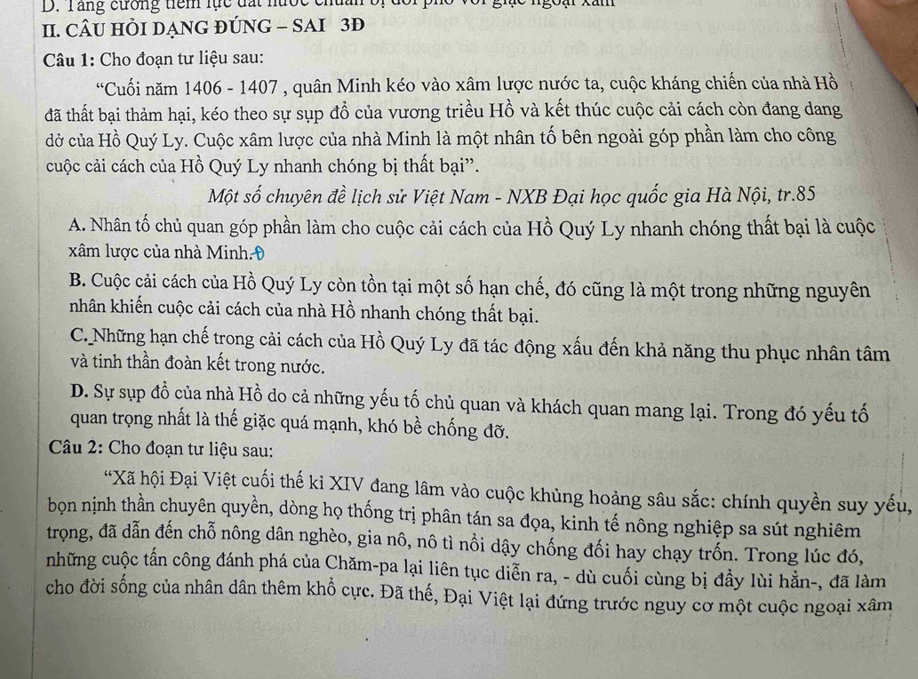 Tăng cường tiêm lực đất nược chan bị
II. CÂU HỒI DẠNG ĐÚNG - SAI 3Đ
Câu 1: Cho đoạn tư liệu sau:
*Cuối năm 1406 - 1407 , quân Minh kéo vào xâm lược nước ta, cuộc kháng chiến của nhà Hồ
đã thất bại thảm hại, kéo theo sự sụp đổ của vương triều Hồ và kết thúc cuộc cải cách còn đang dang
đở của Hồ Quý Ly. Cuộc xâm lược của nhà Minh là một nhân tố bên ngoài góp phần làm cho công
cuộc cải cách của Hồ Quý Ly nhanh chóng bị thất bại”.
Một số chuyên đề lịch sử Việt Nam - NXB Đại học quốc gia Hà Nội, tr.85
A. Nhân tố chủ quan góp phần làm cho cuộc cải cách của Hồ Quý Ly nhanh chóng thất bại là cuộc
xâm lược của nhà Minh.Đ
B. Cuộc cải cách của Hồ Quý Ly còn tồn tại một số hạn chế, đó cũng là một trong những nguyên
nhân khiến cuộc cải cách của nhà Hồ nhanh chóng thất bại.
C. Những hạn chế trong cải cách của Hồ Quý Ly đã tác động xấu đến khả năng thu phục nhân tâm
và tinh thần đoàn kết trong nước.
D. Sự sụp đồ của nhà Hồ do cả những yếu tố chủ quan và khách quan mang lại. Trong đó yếu tố
quan trọng nhất là thế giặc quá mạnh, khó bề chống đỡ.
Câu 2: Cho đoạn tư liệu sau:
*Xã hội Đại Việt cuối thế kỉ XIV đang lâm vào cuộc khủng hoảng sâu sắc: chính quyền suy yếu,
bọn nịnh thần chuyên quyền, dòng họ thống trị phân tán sa đọa, kinh tế nông nghiệp sa sút nghiêm
trọng, đã dẫn đến chỗ nông dân nghèo, gia nô, nô tì nổi dậy chống đối hay chạy trốn. Trong lúc đó,
những cuộc tấn công đánh phá của Chăm-pa lại liên tục diễn ra, - dù cuối cùng bị đẩy lùi hẳn-, đã làm
cho đời sống của nhân dân thêm khổ cực. Đã thế, Đại Việt lại đứng trước nguy cơ một cuộc ngoại xâm