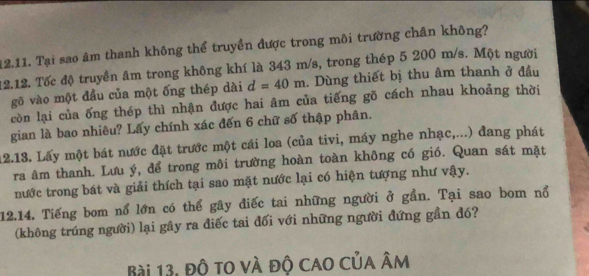 Tại sao âm thanh không thể truyền được trong môi trường chân không? 
12.12, Tốc độ truyền âm trong không khí là 343 m/s, trong thép 5 200 m/s. Một người 
gỡ vào một đầu của một ống thép dài d=40m. Dùng thiết bị thu âm thanh ở đầu 
còn lại của ống thép thì nhận được hai âm của tiếng gõ cách nhau khoảng thời 
gian là bao nhiêu? Lấy chính xác đến 6 chữ số thập phân. 
12.13. Lấy một bát nước đặt trước một cái loa (của tivi, máy nghe nhạc,...) đang phát 
ra âm thanh. Lưu ý, để trong môi trường hoàn toàn không có gió. Quan sát mặt 
nước trong bát và giải thích tại sao mặt nước lại có hiện tượng như vậy. 
12.14. Tiếng bom nổ lớn có thể gây điếc tai những người ở gần. Tại sao bom nổ 
(không trúng người) lại gây ra điếc tai đối với những người đứng gần đó? 
Bài 13, độ to và độ cao của âm