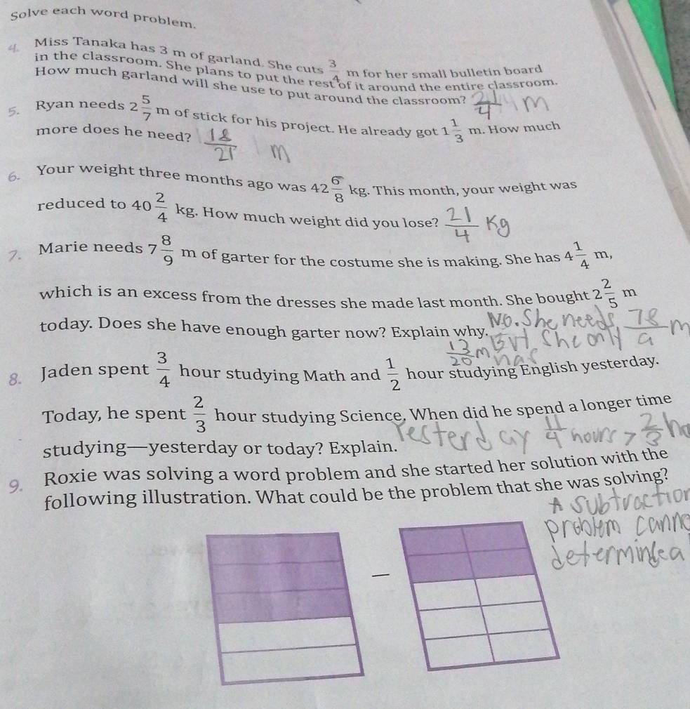 Solve each word problem. 
Miss Tanaka has 3 m of garland. She cuts  3/2  n for her small bulletin board. 
in the classroom. She plans to put the rest 
it around the entire classroom. 
How much garland will she use to put around the classroom? 
5. Ryan needs 2 5/7 m of stick for his project. He already got 1 1/3 m. How much 
more does he need? 
6. Your weight three months ago was 42 6/8 kg. This month, your weight was 
reduced to 40 2/4 kg. How much weight did you lose? 
7. Marie needs 7 8/9 m of garter for the costume she is making. She has 4 1/4 m, 
which is an excess from the dresses she made last month. She bought 2 2/5 m
today. Does she have enough garter now? Explain why. 
8. Jaden spent  3/4  hour studying Math and  1/2  hour studying English yesterday. 
Today, he spent  2/3  hour studying Science. When did he spend a longer time 
studying—yesterday or today? Explain. 
9 Roxie was solving a word problem and she started her solution with the 
following illustration. What could be the problem that she was solving?