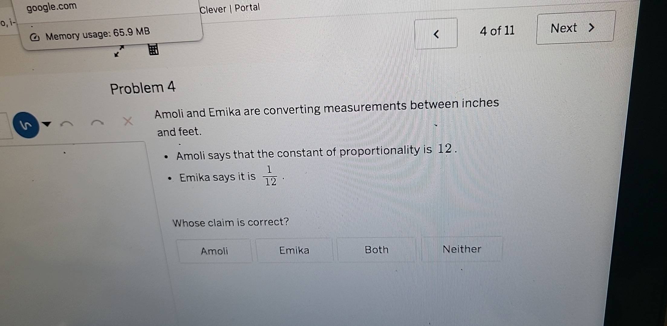 google.com
Clever | Portal
o, i-
Memory usage: 65.9 MB 4 of 11 Next 、
<
K
Problem 4
Amoli and Emika are converting measurements between  inches
In
and feet.
Amoli says that the constant of proportionality is 12.
Emika says it is  1/12 . 
Whose claim is correct?
Amoli Emika Both Neither