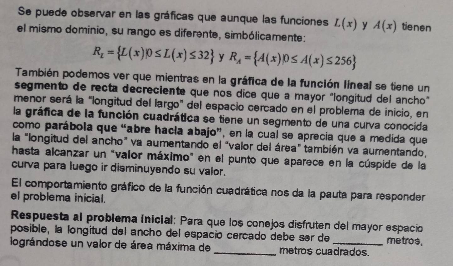 Se puede observar en las gráficas que aunque las funciones L(x) y A(x) tienen 
el mismo dominio, su rango es diferente, simbólicamente:
R_L= L(x)|0≤ L(x)≤ 32 y R_A= A(x)|0≤ A(x)≤ 256
También podemos ver que mientras en la gráfica de la función lineal se tiene un 
segmento de recta decreciente que nos dice que a mayor “longitud del ancho” 
menor será la “longitud del largo” del espacio cercado en el problema de inicio, en 
la gráfica de la función cuadrática se tiene un segmento de una curva conocida 
como parábola que “abre hacía abajo”, en la cual se aprecia que a medida que 
la “longitud del ancho” va aumentando el “valor del área” también va aumentando, 
hasta alcanzar un “valor máximo" en el punto que aparece en la cúspide de la 
curva para luego ir disminuyendo su valor. 
El comportamiento gráfico de la función cuadrática nos da la pauta para responder 
el problema inicial. 
Respuesta al problema inicial: Para que los conejos disfruten del mayor espacio 
posible, la longitud del ancho del espacio cercado debe ser de 
metros, 
lográndose un valor de área máxima de _metros cuadrados.