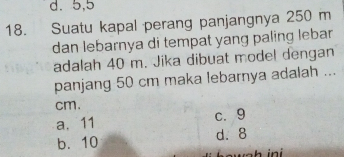 d. 5, 5
18. Suatu kapal perang panjangnya 250 m
dan lebarnya di tempat yang paling lebar.
adalah 40 m. Jika dibuat model dengan
panjang 50 cm maka lebarnya adalah ...
cm.
a. 11 c. 9
b. 10
d. 8