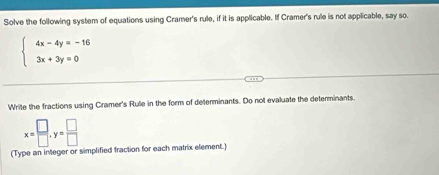 Solve the following system of equations using Cramer's rule, if it is applicable. If Cramer's rule is not applicable, say so.
beginarrayl 4x-4y=-16 3x+3y=0endarray.
Write the fractions using Cramer's Rule in the form of determinants. Do not evaluate the determinants.
x= □ /□  , y= □ /□  
(Type an integer or simplified fraction for each matrix element.)