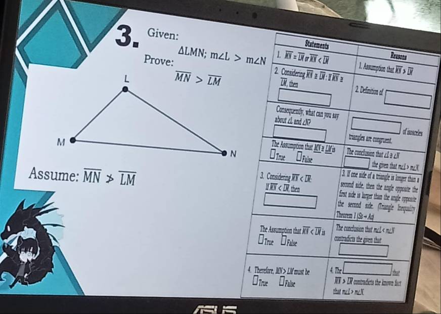 Given:
Statements
Prove: △ LMN;m∠ L>m∠ N 1. overline MN=overline LMoroverline XN
Reasons
1. Assumption that overline XS>overline DI
2. Considering overline XS≌ overline DI:overline XS≌
7, then
overline UL 2. Definition of □
□
Consequently, what can you say
about ∠L and ∠N? □ of isosceles
□ triangles are congruent.
The Assumption that _ MN≌ _ LMis The conclusion that ∠L à ∠N
I_T. U a □ the given that m∠L > m∠X
Assume: overline MN>overline LM 3. Considering overline XX
3. If one side of a triangle is longer than a
second side, then the angle opposite the
U V, then  first side is larger than the angle opposite .
□ the second side. (Triangle Inequality
Theorem 1|S-A|
The Assumption that overline KS The conclusion that m∠L < m∠N
a
 1 □ _Falee contradicts the given that
□
4. Therefore. MN> LM must be n_e□ har
*True L False NX > LR contradicts the known fact
that m∠L > m∠N