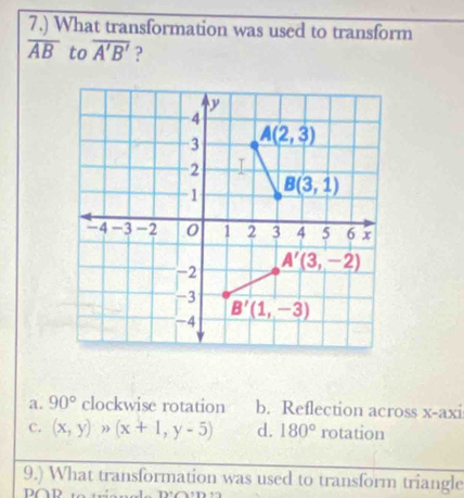 7.) What transformation was used to transform
overline AB to overline A'B' 2
a. 90° clockwise rotation b. Reflection across x-axi
C. (x,y)>(x+1,y-5) d. 180° rotation
9.) What transformation was used to transform triangle
0