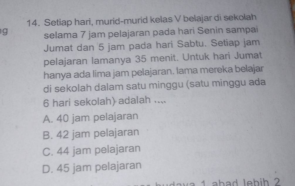 Setiap hari, murid-murid kelas V belajar di sekolah
g
selama 7 jam pelajaran pada hari Senin sampai
Jumat dan 5 jam pada hari Sabtu. Setiap jam
pelajaran lamanya 35 menit. Untuk hari Jumat
hanya ada lima jam pelajaran. lama mereka belajar
di sekolah dalam satu minggu (satu minggu ada
6 hari sekolah) adalah ....
A. 40 jam pelajaran
B. 42 jam pelajaran
C. 44 jam pelajaran
D. 45 jam pelajaran
d a 1 ab ad leb i h 2