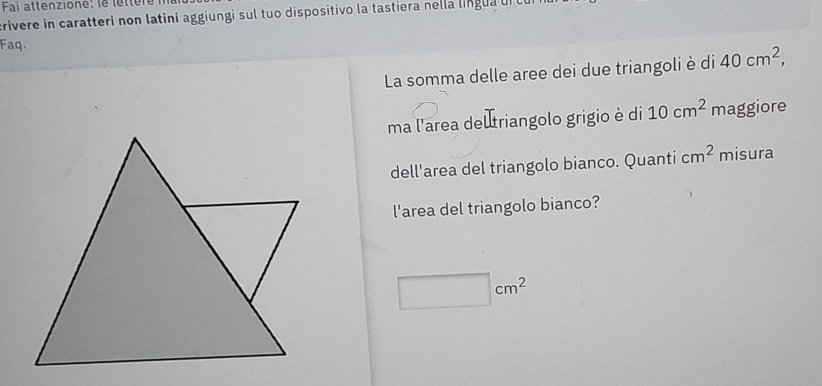 Fai attenzione: le léttèré i 
crivere in caratteri non latini aggiungi sul tuo dispositivo la tastiera nella língua ui 
Faq. 
La somma delle aree dei due triangoli è di 40cm^2, 
ma l'area del triangolo grigio è di 10cm^2 maggiore 
dell'area del triangolo bianco. Quanti cm^2 misura 
l'area del triangolo bianco?
□ cm^2