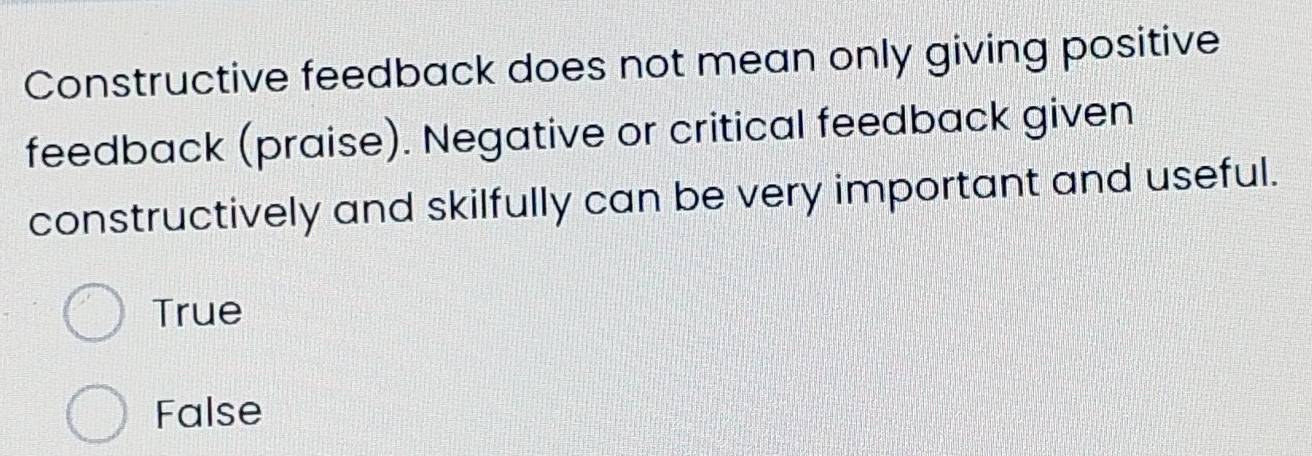 Constructive feedback does not mean only giving positive
feedback (praise). Negative or critical feedback given
constructively and skilfully can be very important and useful.
True
False