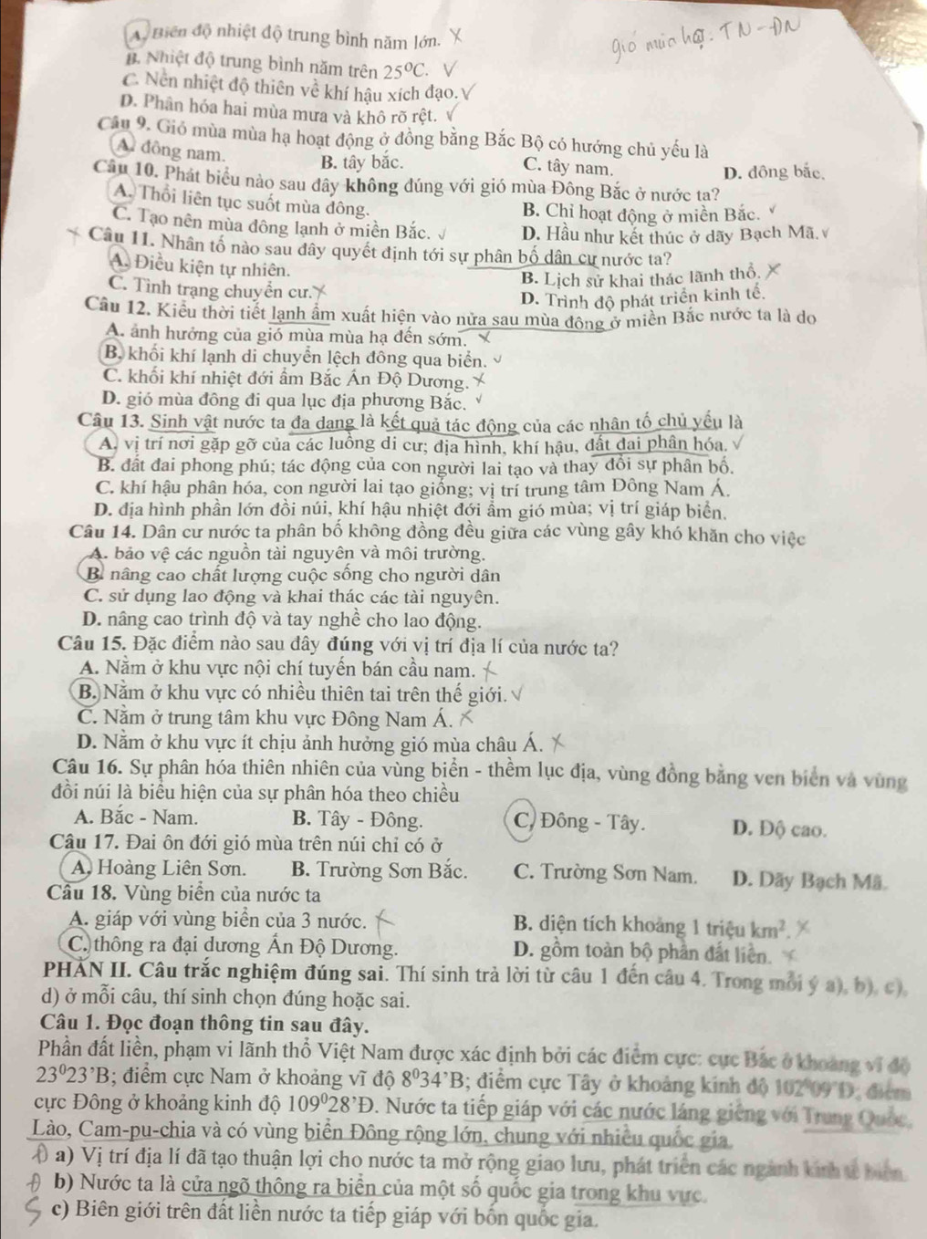 A. Biến độ nhiệt độ trung bình năm lớn.
B. Nhiệt độ trung bình năm trên 25°C V
C. Nen nhiệt độ thiên về khí hậu xích đạo.V
D. Phân hóa hai mùa mưa và khô rõ rệt. √
Câu 9. Gió mùa mùa hạ hoạt động ở đồng bằng Bắc Bộ có hướng chủ yếu là
A đồng nam.
B. tây bắc. C. tây nam.
D. đông bắc,
Câu 10. Phát biểu nào sau dây không đúng với gió mùa Đông Bắc ở nước ta?
A. Thổi liên tục suốt mùa đông.
B. Chỉ hoạt động ở miền Bắc.
C. Tạo nên mùa đông lạnh ở miền Bắc. D. Hầu như kết thúc ở dãy Bạch Mã.
Câu 11. Nhân tổ nào sau đây quyết định tới sự phân bố dân cư nước ta?
A. Điều kiện tự nhiên.
B. Lịch sử khai thác lãnh thổ.
C. Tình trạng chuyển cư.
D. Trình độ phát triển kinh tế.
Cầu 12. Kiểu thời tiết lạnh ẩm xuất hiện vào nửa sau mùa động ở miền Bắc nước ta là do
A. ảnh hưởng của gió mùa mùa hạ đến sớm.
B. khối khí lạnh di chuyển lệch đông qua biển.
C. khối khí nhiệt đới ẩm Bắc Án Độ Dương.
D. gió mùa đông đi qua lục địa phượng Bắc.
Câu 13. Sinh vật nước ta đa dang là kết quả tác động của các nhân tố chủ yếu là
A, vị trí nơi gặp gỡ của các luồng di cư; địa hình, khí hậu, đất đai phân hóa.
B. đất đai phong phú; tác động của con người lai tạo và thay đổi sự phân bố.
C. khí hậu phân hóa, con người lai tạo giống; vị trí trung tâm Đông Nam Á.
D. địa hình phần lớn đồi núi, khí hậu nhiệt đới ẩm gió mùa; vị trí giáp biển.
Câu 14. Dân cư nước ta phân bố không đồng đều giữa các vùng gây khó khăn cho việc
A. bảo vệ các nguồn tài nguyên và môi trường.
B nâng cao chất lượng cuộc sống cho người dân
C. sử dụng lao động và khai thác các tài nguyên.
D. nâng cao trình độ và tay nghề cho lao động.
Câu 15. Đặc điểm nào sau đây đúng với vị trí địa lí của nước ta?
A. Nằm ở khu vực nội chí tuyến bán cầu nam.
B. Nằm ở khu vực có nhiều thiên tai trên thế giới.
C. Nằm ở trung tâm khu vực Đông Nam Á.
D. Nằm ở khu vực ít chịu ảnh hưởng gió mùa châu Á.
Câu 16. Sự phân hóa thiên nhiên của vùng biển - thềm lục địa, vùng đồng bằng ven biên và vùng
đồi núi là biểu hiện của sự phân hóa theo chiều
A. Bắc - Nam. B. Tây - Đông. C, Đông - Tây. D. Độ cao.
Câu 17. Đai ôn đới gió mùa trên núi chỉ có ở
A Hoàng Liên Sơn. B. Trường Sơn Bắc. C. Trường Sơn Nam. D. Dãy Bạch Mã
Câu 18. Vùng biển của nước ta
A. giáp với vùng biển của 3 nước. B. diện tích khoảng 1 triệu km^2
C. thông ra đại dương Ấn Độ Dương. D. gồm toàn bộ phần đất liền.
PHAN II. Câu trắc nghiệm đúng sai. Thí sinh trả lời từ câu 1 đến câu 4. Trong mỗi ý a), b), c).
d) ở mỗi câu, thí sinh chọn đúng hoặc sai.
Câu 1. Đọc đoạn thông tin sau đây.
Phần đất liền, phạm vi lãnh thổ Việt Nam được xác định bởi các điểm cực: cực Bắc ở khoảng vi độ
23^023^,B; điểm cực Nam ở khoảng vĩ độ 8^034^,B; điểm cực Tây ở khoảng kính độ 102 09D, điểm
cực Đông ở khoảng kinh độ 109°28^,D 0. Nước ta tiếp giáp với các nước láng giêng với Trung Quốc,
Lào, Cam-pu-chia và có vùng biển Đông rộng lớn, chung với nhiều quốc gia
() a) Vị trí địa lí đã tạo thuận lợi cho nước ta mở rộng giao lưu, phát triển các ngành kinh t biên
b) Nước ta là cửa ngõ thông ra biển của một số quốc gia trong khu vực.
c) Biên giới trên đất liền nước ta tiếp giáp với bốn quốc gia.