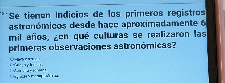 18.- Se tienen indicios de los primeros registros
astronómicos desde hace aproximadamente 6
mil años, ¿en qué culturas se realizaron las
primeras observaciones astronómicas?
Maya y azteca.
Griega y fenicia.
Sumeria y romana.
Egipcia y mesopotámica.