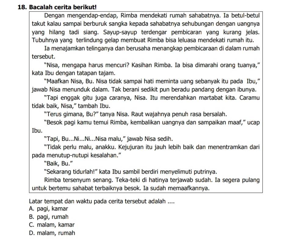 Bacalah cerita berikut!
Dengan mengendap-endap, Rimba mendekati rumah sahabatnya. Ia betul-betul
takut kalau sampai berburuk sangka kepada sahabatnya sehubungan dengan uangnya
yang hilang tadi siang. Sayup-sayup terdengar pembicaran yang kurang jelas.
Tubuhnya yang terlindung gelap membuat Rimba bisa leluasa mendekati rumah itu.
Ia menajamkan telinganya dan berusaha menangkap pembicaraan di dalam rumah
tersebut.
“Nisa, mengapa harus mencuri? Kasihan Rimba. Ia bisa dimarahi orang tuanya,”
kata Ibu dengan tatapan tajam.
“Maafkan Nisa, Bu. Nisa tidak sampai hati meminta uang sebanyak itu pada Ibu,”
jawab Nisa menunduk dalam. Tak berani sedikit pun beradu pandang dengan ibunya.
“Tapi enggak gitu juga caranya, Nisa. Itu merendahkan martabat kita. Caramu
tidak baik, Nisa,” tambah Ibu.
“Terus gimana, Bu?” tanya Nisa. Raut wajahnya penuh rasa bersalah.
“Besok pagi kamu temui Rimba, kembalikan uangnya dan sampaikan maaf,” ucap
Ibu.
“Tapi, Bu...Ni...Ni...Nisa malu,” jawab Nisa sedih.
“Tidak perlu malu, anakku. Kejujuran itu jauh lebih baik dan menentramkan dari
pada menutup-nutupi kesalahan.”
“Baik, Bu.”
“Sekarang tidurlah!” kata Ibu sambil berdiri menyelimuti putrinya.
Rimba tersenyum senang. Teka-teki di hatinya terjawab sudah. Ia segera pulang
untuk bertemu sahabat terbaiknya besok. Ia sudah memaafkannya.
Latar tempat dan waktu pada cerita tersebut adalah ....
A. pagi, kamar
B. pagi, rumah
C. malam, kamar
D. malam, rumah