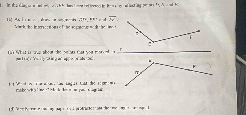 In the diagram below, ∠ DEF has been reflected in line t by reflecting points D, E, and F.
(a) As in class, draw in segments overline DD,overline EE' and overline FF'.
Mark the intersections of the segments with the line t.
(b) What is true about the points that you marked in
part (a)? Verify using an appropriate tool.
(c) What is true about the angles that the segments
make with line ? Mark these on your diagram.
(d) Verify using tracing paper or a protractor that the two angles are equal.