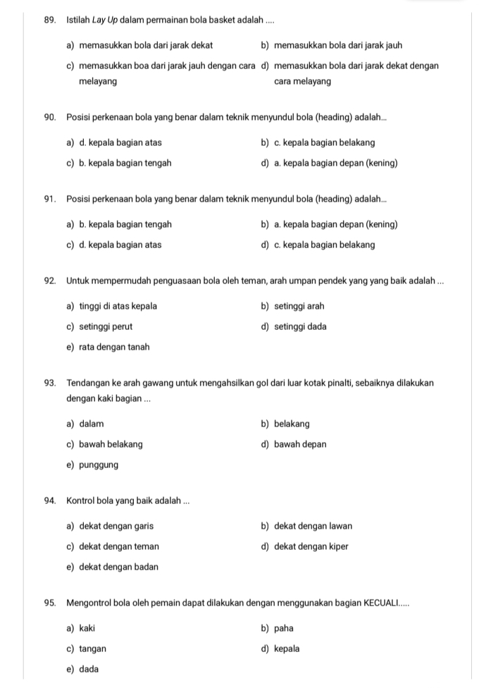 Istilah Lay Up dalam permainan bola basket adalah ....
a) memasukkan bola dari jarak dekat b) memasukkan bola dari jarak jauh
c) memasukkan boa dari jarak jauh dengan cara d) memasukkan bola dari jarak dekat dengan
melayang cara melayang
90. Posisi perkenaan bola yang benar dalam teknik menyundul bola (heading) adalah...
a) d. kepala bagian atas b) c. kepala bagian belakang
c) b. kepala bagian tengah d) a. kepala bagian depan (kening)
91. Posisi perkenaan bola yang benar dalam teknik menyundul bola (heading) adalah...
a) b. kepala bagian tengah b) a. kepala bagian depan (kening)
c) d. kepala bagian atas d) c. kepala bagian belakang
92. Untuk mempermudah penguasaan bola oleh teman, arah umpan pendek yang yang baik adalah ...
a) tinggi di atas kepala b) setinggi arah
c) setinggi perut d) setinggi dada
e) rata dengan tanah
93. Tendangan ke arah gawang untuk mengahsilkan gol dari luar kotak pinalti, sebaiknya dilakukan
dengan kaki bagian ...
a) dalam b) belakang
c) bawah belakang d) bawah depan
e) punggung
94. Kontrol bola yang baik adalah ...
a) dekat dengan garis b) dekat dengan lawan
c) dekat dengan teman d) dekat dengan kiper
e) dekat dengan badan
95. Mengontrol bola oleh pemain dapat dilakukan dengan menggunakan bagian KECUALI.....
a) kaki b) paha
c) tangan d) kepala
e) dada