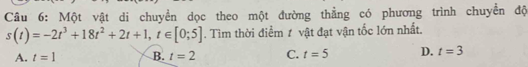 Một vật di chuyển dọc theo một đường thằng có phương trình chuyển độ
s(t)=-2t^3+18t^2+2t+1, t∈ [0;5]. Tìm thời điểm ≠ vật đạt vận tốc lớn nhất.
A. t=1 B. t=2 C. t=5
D. t=3