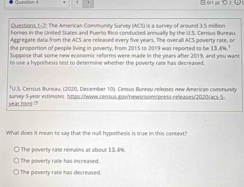 3.5 million
homes in the United States and Puerto Rico conducted annually by the U.S. Census Bureau.
Aggregate data from the ACS are released every five years. The overall ACS poverty rate, or
the proportion of people living in poverty, from 2015 to 2019 was reported to be 13.4%.¹
Suppose that some new economic reforms were made in the years after 2019, and you want
to use a hypothesis test to determine whether the poverty rate has decreased.
¹U.S. Census Bureau. (2020, December 10). Census Bureau releases new American community
survey 5-year estimates. https://www.census.gov/newsroom/press-releases/2020/acs-5-
year.html
What does it mean to say that the null hypothesis is true in this context?
The poverty rate remains at about 13.4%.
The poverty rate has increased.
The poverty rate has decreased.