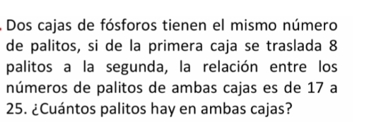 Dos cajas de fósforos tienen el mismo número 
de palitos, si de la primera caja se traslada 8
palitos a la segunda, la relación entre los 
números de palitos de ambas cajas es de 17 a
25. ¿Cuántos palitos hay en ambas cajas?