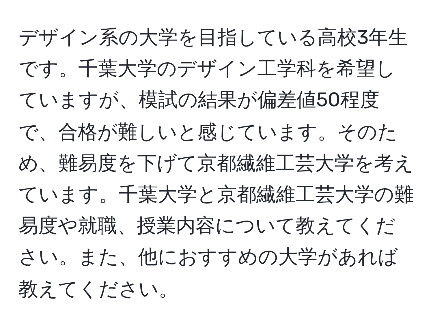 デザイン系の大学を目指している高校3年生です。千葉大学のデザイン工学科を希望していますが、模試の結果が偏差値50程度で、合格が難しいと感じています。そのため、難易度を下げて京都繊維工芸大学を考えています。千葉大学と京都繊維工芸大学の難易度や就職、授業内容について教えてください。また、他におすすめの大学があれば教えてください。