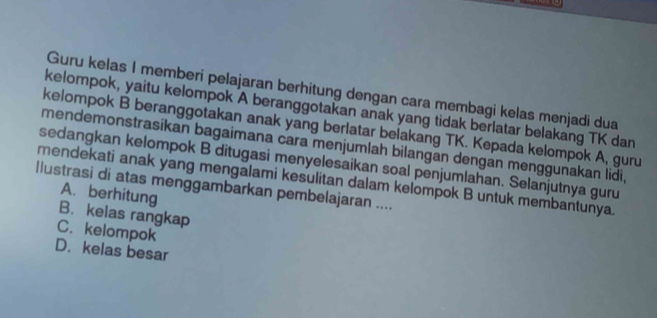 Guru kelas I memberi pelajaran berhitung dengan cara membagi kelas menjadi dua
kelompok, yaitu kelompok A beranggotakan anak yang tidak berlatar belakang TK dan
kelompok B beranggotakan anak yang berlatar belakang TK. Kepada kelompok A, guru
mendemonstrasikan bagaimana cara menjumlah bilangan dengan menggunakan lidi,
sedangkan kelompok B ditugasi menyelesaikan soal penjumlahan. Selanjutnya guru
mendekati anak yang mengalami kesulitan dalam kelompok B untuk membantunya.
llustrasi di atas menggambarkan pembelajaran ....
A. berhitung
B. kelas rangkap
C. kelompok
D. kelas besar