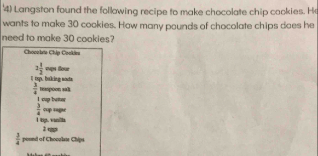 '4) Langston found the following recipe to make chocolate chip cookies. He 
wants to make 30 cookies. How many pounds of chocolate chips does he 
need to make 30 cookies? 
Chocolate Chip Cookies
2 1/2  cups flour 
I tsp, baking soda
 3/4  teaspoon sak
1 cup butter
 3/4  cup sugar 
1 tsp. vanilla 
2 cggs
 3/4  pound of Chocolate Chips