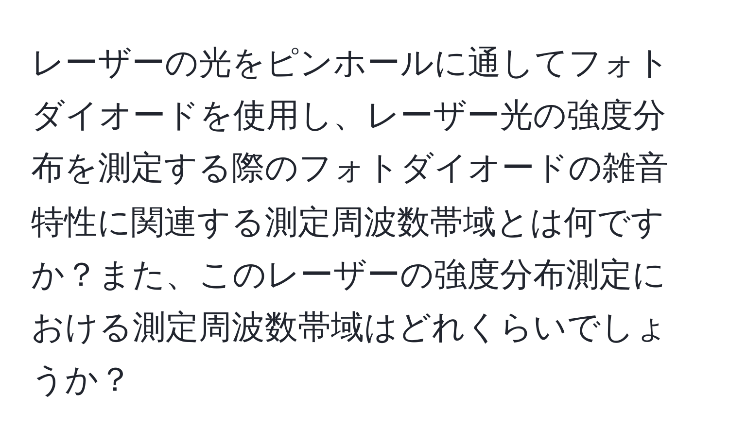 レーザーの光をピンホールに通してフォトダイオードを使用し、レーザー光の強度分布を測定する際のフォトダイオードの雑音特性に関連する測定周波数帯域とは何ですか？また、このレーザーの強度分布測定における測定周波数帯域はどれくらいでしょうか？