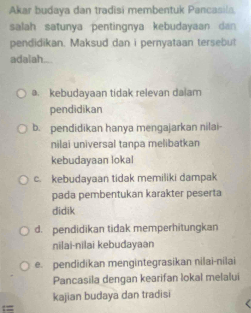 Akar budaya dan tradisi membentuk Pancasila,
salah satunya pentingnya kebudayaan dan 
pendidikan. Maksud dan i pernyataan tersebut
adalah.
a. kebudayaan tidak relevan dalam
pendidikan
b. pendidikan hanya mengajarkan nilai-
nilai universal tanpa melibatkan
kebudayaan lokal
c. kebudayaan tidak memiliki dampak
pada pembentukan karakter peserta
didik
d. pendidikan tidak memperhitungkan
niai-nilai kebudayaan
e. pendidikan mengintegrasikan nilai-nilai
Pancasila dengan kearifan lokal melalui
kajian budaya dan tradisi
==