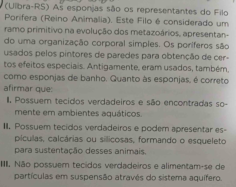 (Ulbra-RS) As esponjas são os representantes do Filo
Porifera (Reino Animalia). Este Filo é considerado um
ramo primitivo na evolução dos metazoários, apresentan-
do uma organização corporal simples. Os poríferos são
usados pelos pintores de paredes para obtenção de cer-
tos efeitos especiais. Antigamente, eram usados, também,
como esponjas de banho. Quanto às esponjas, é correto
afirmar que:
I. Possuem tecidos verdadeiros e são encontradas so-
mente em ambientes aquáticos.
II. Possuem tecidos verdadeiros e podem apresentar es-
pículas, calcárias ou silicosas, formando o esqueleto
para sustentação desses animais.
III. Não possuem tecidos verdadeiros e alimentam-se de
partículas em suspensão através do sistema aquífero.