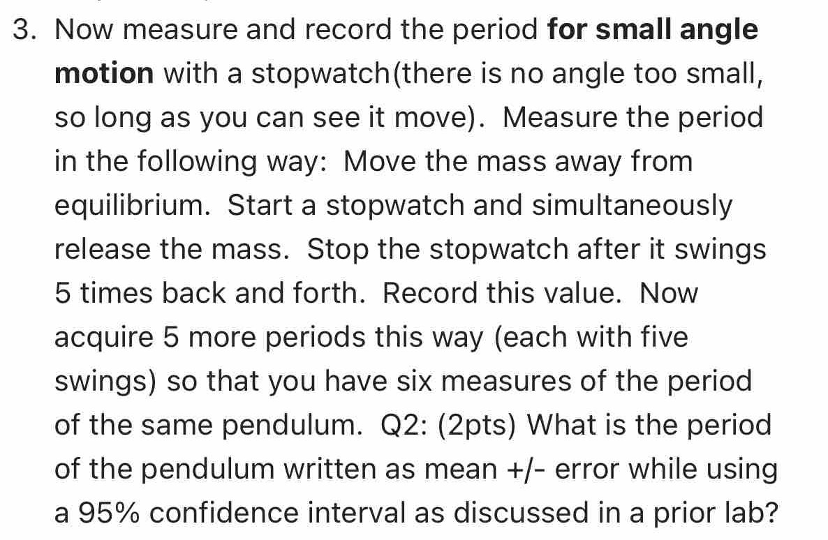 Now measure and record the period for small angle 
motion with a stopwatch(there is no angle too small, 
so long as you can see it move). Measure the period 
in the following way: Move the mass away from 
equilibrium. Start a stopwatch and simultaneously 
release the mass. Stop the stopwatch after it swings
5 times back and forth. Record this value. Now 
acquire 5 more periods this way (each with five 
swings) so that you have six measures of the period 
of the same pendulum. Q2: (2pts) What is the period 
of the pendulum written as mean +/- error while using 
a 95% confidence interval as discussed in a prior lab?